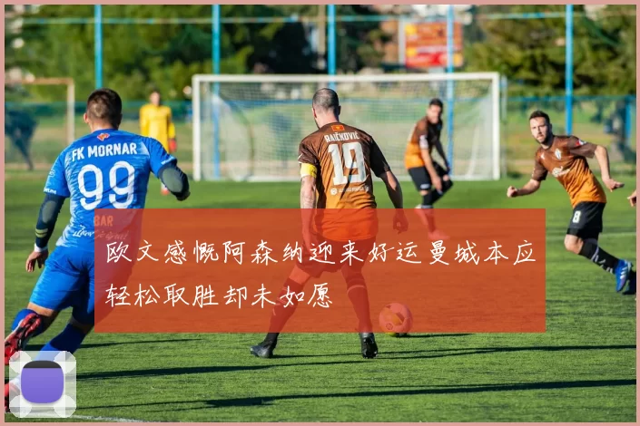欧文感慨阿森纳迎来好运曼城本应轻松取胜却未如愿