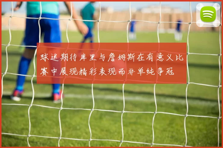球迷期待库里与詹姆斯在有意义比赛中展现精彩表现而非单纯争冠