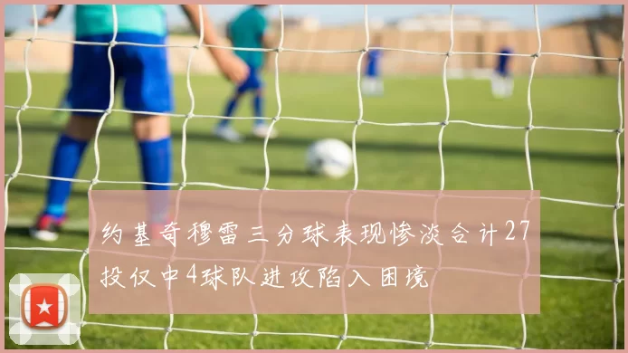 约基奇穆雷三分球表现惨淡合计27投仅中4球队进攻陷入困境
